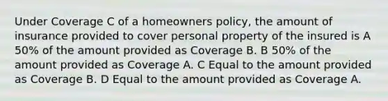 Under Coverage C of a homeowners policy, the amount of insurance provided to cover personal property of the insured is A 50% of the amount provided as Coverage B. B 50% of the amount provided as Coverage A. C Equal to the amount provided as Coverage B. D Equal to the amount provided as Coverage A.