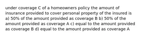 under coverage C of a homeowners policy the amount of insurance provided to cover personal property of the insured is a) 50% of the amount provided as coverage B b) 50% of the amount provided as coverage A c) equal to the amount provided as coverage B d) equal to the amount provided as coverage A