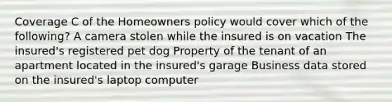 Coverage C of the Homeowners policy would cover which of the following? A camera stolen while the insured is on vacation The insured's registered pet dog Property of the tenant of an apartment located in the insured's garage Business data stored on the insured's laptop computer