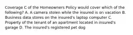 Coverage C of the Homeowners Policy would cover which of the following? A. A camera stolen while the insured is on vacation B. Business data stores on the insured's laptop computer C. Property of the tenant of an apartment located in insured's garage D. The insured's registered pet dog