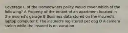 Coverage C of the Homeowners policy would cover which of the following? A Property of the tenant of an apartment located in the insured's garage B Business data stored on the insured's laptop computer C The insured's registered pet dog D A camera stolen while the insured is on vacation