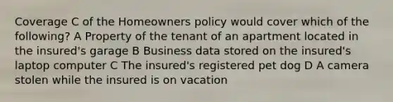 Coverage C of the Homeowners policy would cover which of the following? A Property of the tenant of an apartment located in the insured's garage B Business data stored on the insured's laptop computer C The insured's registered pet dog D A camera stolen while the insured is on vacation