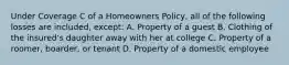 Under Coverage C of a Homeowners Policy, all of the following losses are included, except: A. Property of a guest B. Clothing of the insured's daughter away with her at college C. Property of a roomer, boarder, or tenant D. Property of a domestic employee