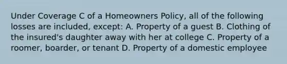 Under Coverage C of a Homeowners Policy, all of the following losses are included, except: A. Property of a guest B. Clothing of the insured's daughter away with her at college C. Property of a roomer, boarder, or tenant D. Property of a domestic employee