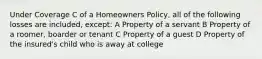 Under Coverage C of a Homeowners Policy, all of the following losses are included, except: A Property of a servant B Property of a roomer, boarder or tenant C Property of a guest D Property of the insured's child who is away at college