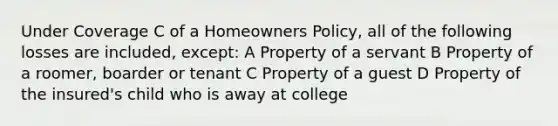 Under Coverage C of a Homeowners Policy, all of the following losses are included, except: A Property of a servant B Property of a roomer, boarder or tenant C Property of a guest D Property of the insured's child who is away at college