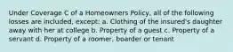 Under Coverage C of a Homeowners Policy, all of the following losses are included, except: a. Clothing of the insured's daughter away with her at college b. Property of a guest c. Property of a servant d. Property of a roomer, boarder or tenant