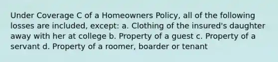 Under Coverage C of a Homeowners Policy, all of the following losses are included, except: a. Clothing of the insured's daughter away with her at college b. Property of a guest c. Property of a servant d. Property of a roomer, boarder or tenant