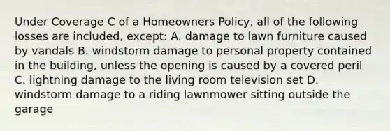 Under Coverage C of a Homeowners Policy, all of the following losses are included, except: A. damage to lawn furniture caused by vandals B. windstorm damage to personal property contained in the building, unless the opening is caused by a covered peril C. lightning damage to the living room television set D. windstorm damage to a riding lawnmower sitting outside the garage