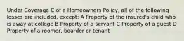 Under Coverage C of a Homeowners Policy, all of the following losses are included, except: A Property of the insured's child who is away at college B Property of a servant C Property of a guest D Property of a roomer, boarder or tenant