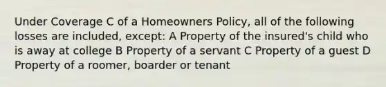 Under Coverage C of a Homeowners Policy, all of the following losses are included, except: A Property of the insured's child who is away at college B Property of a servant C Property of a guest D Property of a roomer, boarder or tenant