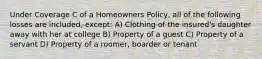 Under Coverage C of a Homeowners Policy, all of the following losses are included, except: A) Clothing of the insured's daughter away with her at college B) Property of a guest C) Property of a servant D) Property of a roomer, boarder or tenant