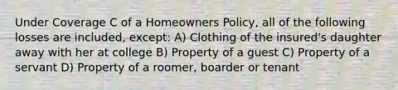 Under Coverage C of a Homeowners Policy, all of the following losses are included, except: A) Clothing of the insured's daughter away with her at college B) Property of a guest C) Property of a servant D) Property of a roomer, boarder or tenant