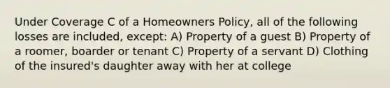 Under Coverage C of a Homeowners Policy, all of the following losses are included, except: A) Property of a guest B) Property of a roomer, boarder or tenant C) Property of a servant D) Clothing of the insured's daughter away with her at college