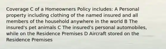 Coverage C of a Homeowners Policy includes: A Personal property including clothing of the named insured and all members of the household anywhere in the world B The insured's pet animals C The insured's personal automobiles, while on the Residence Premises D Aircraft stored on the Residence Premises