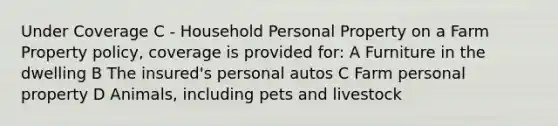 Under Coverage C - Household Personal Property on a Farm Property policy, coverage is provided for: A Furniture in the dwelling B The insured's personal autos C Farm personal property D Animals, including pets and livestock