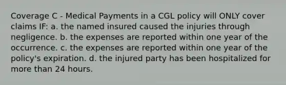 Coverage C - Medical Payments in a CGL policy will ONLY cover claims IF: a. the named insured caused the injuries through negligence. b. the expenses are reported within one year of the occurrence. c. the expenses are reported within one year of the policy's expiration. d. the injured party has been hospitalized for more than 24 hours.