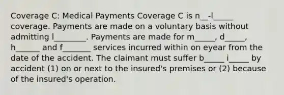 Coverage C: Medical Payments Coverage C is n__-l_____ coverage. Payments are made on a voluntary basis without admitting l________. Payments are made for m_____, d_____, h______ and f_______ services incurred within on eyear from the date of the accident. The claimant must suffer b_____ i_____ by accident (1) on or next to the insured's premises or (2) because of the insured's operation.