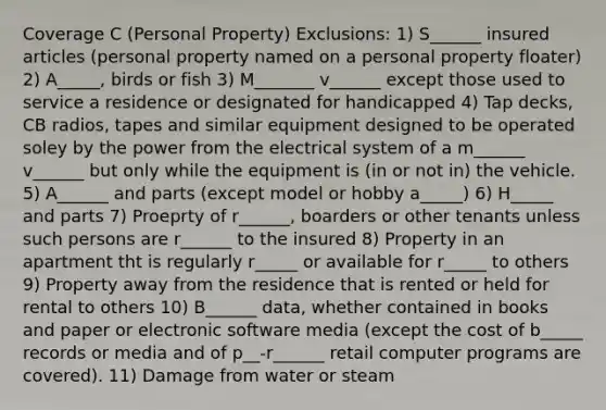 Coverage C (Personal Property) Exclusions: 1) S______ insured articles (personal property named on a personal property floater) 2) A_____, birds or fish 3) M_______ v______ except those used to service a residence or designated for handicapped 4) Tap decks, CB radios, tapes and similar equipment designed to be operated soley by the power from the electrical system of a m______ v______ but only while the equipment is (in or not in) the vehicle. 5) A______ and parts (except model or hobby a_____) 6) H_____ and parts 7) Proeprty of r______, boarders or other tenants unless such persons are r______ to the insured 8) Property in an apartment tht is regularly r_____ or available for r_____ to others 9) Property away from the residence that is rented or held for rental to others 10) B______ data, whether contained in books and paper or electronic software media (except the cost of b_____ records or media and of p__-r______ retail computer programs are covered). 11) Damage from water or steam