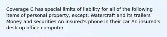 Coverage C has special limits of liability for all of the following items of personal property, except: Watercraft and its trailers Money and securities An insured's phone in their car An insured's desktop office computer