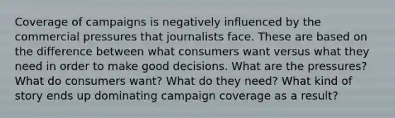 Coverage of campaigns is negatively influenced by the commercial pressures that journalists face. These are based on the difference between what consumers want versus what they need in order to make good decisions. What are the pressures? What do consumers want? What do they need? What kind of story ends up dominating campaign coverage as a result?