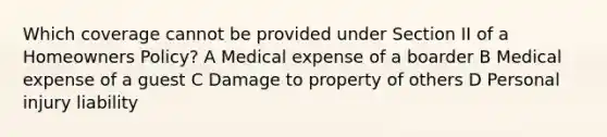 Which coverage cannot be provided under Section II of a Homeowners Policy? A Medical expense of a boarder B Medical expense of a guest C Damage to property of others D Personal injury liability