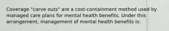 Coverage "carve outs" are a cost-containment method used by managed care plans for mental health benefits. Under this arrangement, management of mental health benefits is: