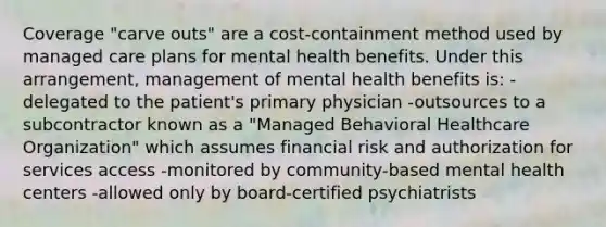 Coverage "carve outs" are a cost-containment method used by managed care plans for mental health benefits. Under this arrangement, management of mental health benefits is: -delegated to the patient's primary physician -outsources to a subcontractor known as a "Managed Behavioral Healthcare Organization" which assumes financial risk and authorization for services access -monitored by community-based mental health centers -allowed only by board-certified psychiatrists