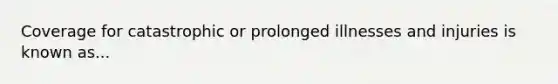 Coverage for catastrophic or prolonged illnesses and injuries is known as...