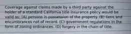 Coverage against claims made by a third party against the holder of a standard California title insurance policy would be valid as: (A) persons in possession of the property. (B) liens and encumbrances not of record. (C) government regulations in the form of zoning ordinances. (D) forgery in the chain of title.