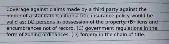 Coverage against claims made by a third party against the holder of a standard California title insurance policy would be valid as: (A) persons in possession of the property. (B) liens and encumbrances not of record. (C) government regulations in the form of zoning ordinances. (D) forgery in the chain of title.