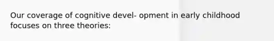 Our coverage of cognitive devel- opment in early childhood focuses on three theories: