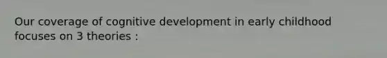Our coverage of cognitive development in early childhood focuses on 3 theories :
