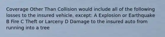 Coverage Other Than Collision would include all of the following losses to the insured vehicle, except: A Explosion or Earthquake B Fire C Theft or Larceny D Damage to the insured auto from running into a tree