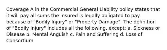 Coverage A in the Commercial General Liability policy states that it will pay all sums the insured is legally obligated to pay because of "Bodily Injury" or "Property Damage". The definition of "Bodily Injury" includes all the following, except: a. Sickness or Disease b. Mental Anguish c. Pain and Suffering d. Loss of Consortium