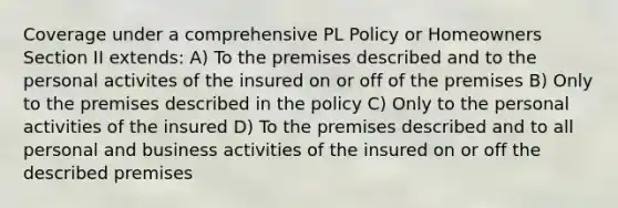 Coverage under a comprehensive PL Policy or Homeowners Section II extends: A) To the premises described and to the personal activites of the insured on or off of the premises B) Only to the premises described in the policy C) Only to the personal activities of the insured D) To the premises described and to all personal and business activities of the insured on or off the described premises