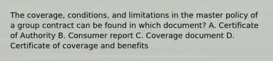 The coverage, conditions, and limitations in the master policy of a group contract can be found in which document? A. Certificate of Authority B. Consumer report C. Coverage document D. Certificate of coverage and benefits