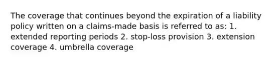 The coverage that continues beyond the expiration of a liability policy written on a claims-made basis is referred to as: 1. extended reporting periods 2. stop-loss provision 3. extension coverage 4. umbrella coverage