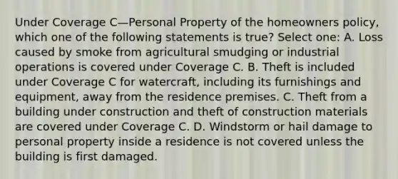 Under Coverage C—Personal Property of the homeowners policy, which one of the following statements is true? Select one: A. Loss caused by smoke from agricultural smudging or industrial operations is covered under Coverage C. B. Theft is included under Coverage C for watercraft, including its furnishings and equipment, away from the residence premises. C. Theft from a building under construction and theft of construction materials are covered under Coverage C. D. Windstorm or hail damage to personal property inside a residence is not covered unless the building is first damaged.