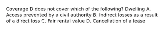 Coverage D does not cover which of the following? Dwelling A. Access prevented by a civil authority B. Indirect losses as a result of a direct loss C. Fair rental value D. Cancellation of a lease