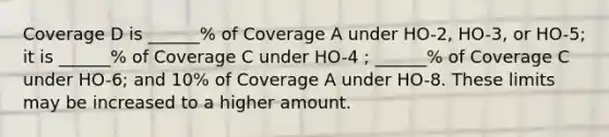 Coverage D is ______% of Coverage A under HO-2, HO-3, or HO-5; it is ______% of Coverage C under HO-4 ; ______% of Coverage C under HO-6; and 10% of Coverage A under HO-8. These limits may be increased to a higher amount.