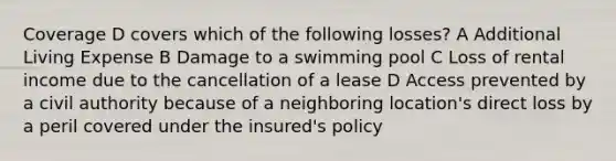 Coverage D covers which of the following losses? A Additional Living Expense B Damage to a swimming pool C Loss of rental income due to the cancellation of a lease D Access prevented by a civil authority because of a neighboring location's direct loss by a peril covered under the insured's policy