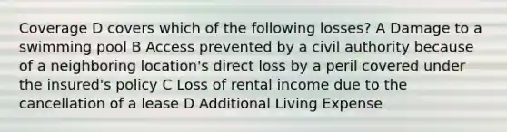 Coverage D covers which of the following losses? A Damage to a swimming pool B Access prevented by a civil authority because of a neighboring location's direct loss by a peril covered under the insured's policy C Loss of rental income due to the cancellation of a lease D Additional Living Expense