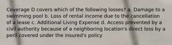 Coverage D covers which of the following losses? a. Damage to a swimming pool b. Loss of rental income due to the cancellation of a lease c. Additional Living Expense d. Access prevented by a civil authority because of a neighboring location's direct loss by a peril covered under the insured's policy