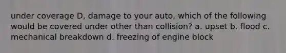 under coverage D, damage to your auto, which of the following would be covered under other than collision? a. upset b. flood c. mechanical breakdown d. freezing of engine block