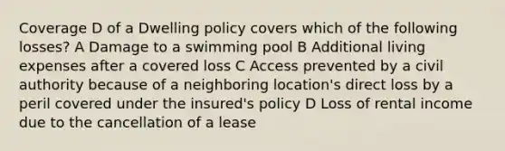 Coverage D of a Dwelling policy covers which of the following losses? A Damage to a swimming pool B Additional living expenses after a covered loss C Access prevented by a civil authority because of a neighboring location's direct loss by a peril covered under the insured's policy D Loss of rental income due to the cancellation of a lease