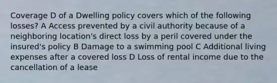 Coverage D of a Dwelling policy covers which of the following losses? A Access prevented by a civil authority because of a neighboring location's direct loss by a peril covered under the insured's policy B Damage to a swimming pool C Additional living expenses after a covered loss D Loss of rental income due to the cancellation of a lease