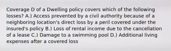 Coverage D of a Dwelling policy covers which of the following losses? A.) Access prevented by a civil authority because of a neighboring location's direct loss by a peril covered under the insured's policy B.) Loss of rental income due to the cancellation of a lease C.) Damage to a swimming pool D.) Additional living expenses after a covered loss