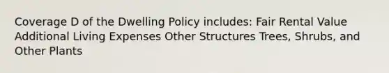 Coverage D of the Dwelling Policy includes: Fair Rental Value Additional Living Expenses Other Structures Trees, Shrubs, and Other Plants