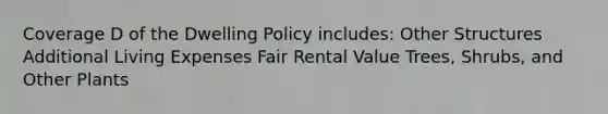 Coverage D of the Dwelling Policy includes: Other Structures Additional Living Expenses Fair Rental Value Trees, Shrubs, and Other Plants